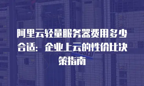 阿里云轻量服务器费用多少合适：企业上云的性价比决策指南