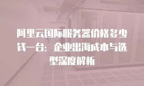 阿里云国际服务器价格多少钱一台：企业出海成本与选型深度解析