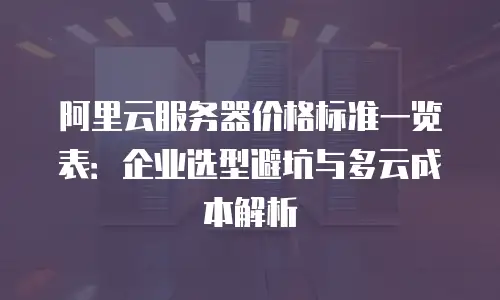 阿里云服务器价格标准一览表：企业选型避坑与多云成本解析