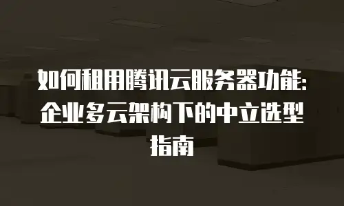 如何租用腾讯云服务器功能：企业多云架构下的中立选型指南