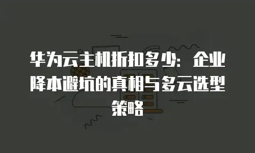 华为云主机折扣多少：企业降本避坑的真相与多云选型策略
