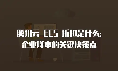 腾讯云 ECS 折扣是什么：企业降本的关键决策点