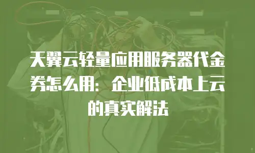 天翼云轻量应用服务器代金券怎么用：企业低成本上云的真实解法