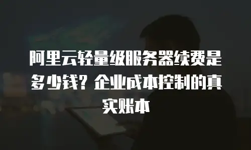阿里云轻量级服务器续费是多少钱？企业成本控制的真实账本