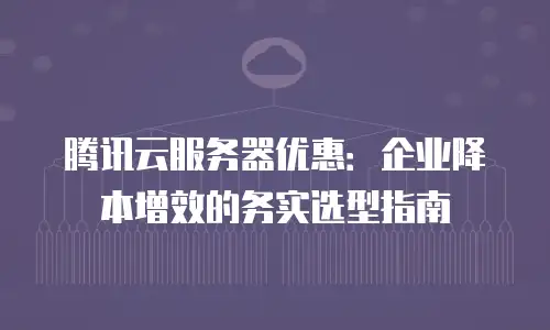 腾讯云服务器优惠：企业降本增效的务实选型指南