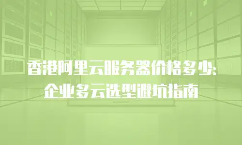 香港阿里云服务器价格多少：企业多云选型避坑指南