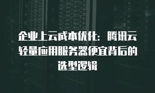 企业上云成本优化：腾讯云轻量应用服务器便宜背后的选型逻辑