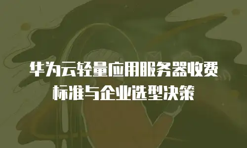 华为云轻量应用服务器收费标准与企业选型决策