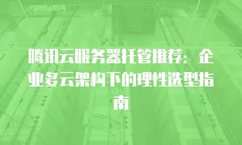 腾讯云服务器托管推荐：企业多云架构下的理性选型指南