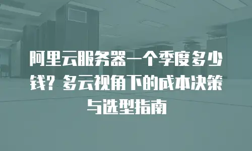 阿里云服务器一个季度多少钱？多云视角下的成本决策与选型指南
