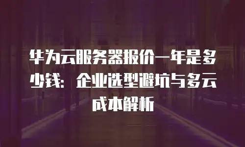 华为云服务器报价一年是多少钱：企业选型避坑与多云成本解析