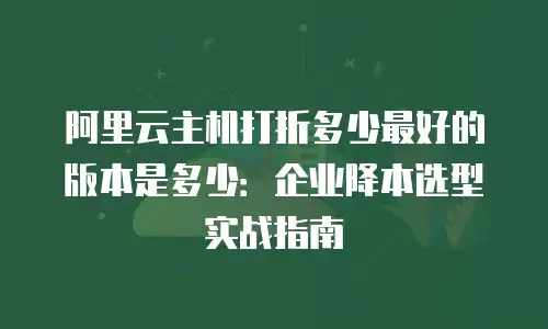 阿里云主机打折多少最好的版本是多少：企业降本选型实战指南