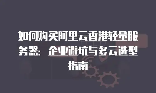 如何购买阿里云香港轻量服务器：企业避坑与多云选型指南