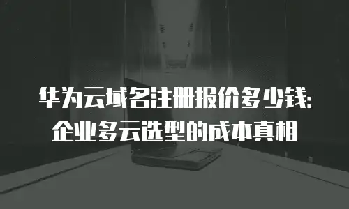 华为云域名注册报价多少钱：企业多云选型的成本真相