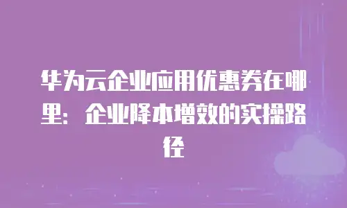 华为云企业应用优惠券在哪里：企业降本增效的实操路径