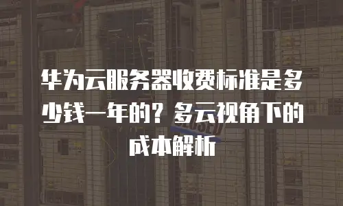 华为云服务器收费标准是多少钱一年的？多云视角下的成本解析