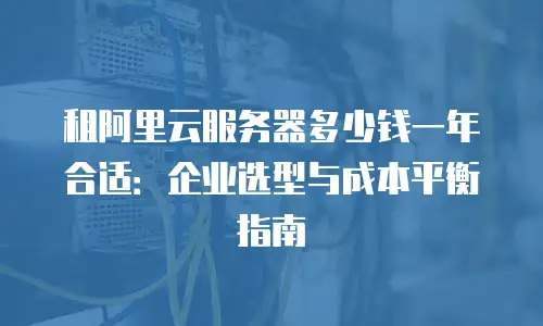 租阿里云服务器多少钱一年合适：企业选型与成本平衡指南
