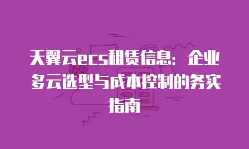 天翼云ecs租赁信息：企业多云选型与成本控制的务实指南