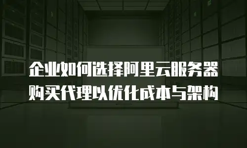 企业如何选择阿里云服务器购买代理以优化成本与架构
