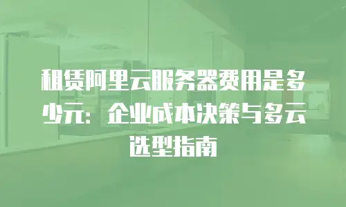 租赁阿里云服务器费用是多少元：企业成本决策与多云选型指南