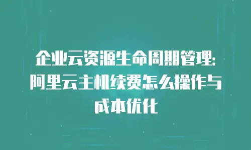 企业云资源生命周期管理：阿里云主机续费怎么操作与成本优化