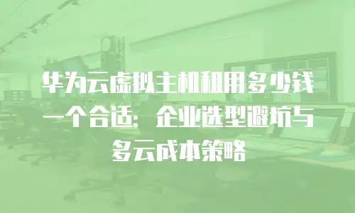华为云虚拟主机租用多少钱一个合适：企业选型避坑与多云成本策略