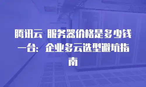 腾讯云 服务器价格是多少钱一台：企业多云选型避坑指南