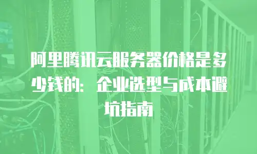 阿里腾讯云服务器价格是多少钱的：企业选型与成本避坑指南