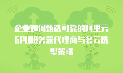 企业如何甄选可靠的阿里云GPU服务器代理商与多云选型策略