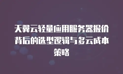 天翼云轻量应用服务器报价背后的选型逻辑与多云成本策略