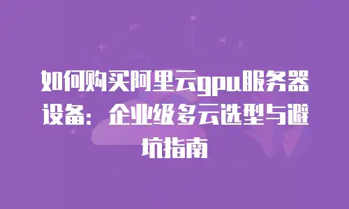 如何购买阿里云gpu服务器设备：企业级多云选型与避坑指南