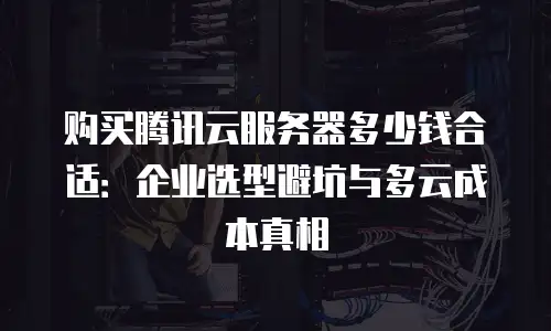 购买腾讯云服务器多少钱合适：企业选型避坑与多云成本真相