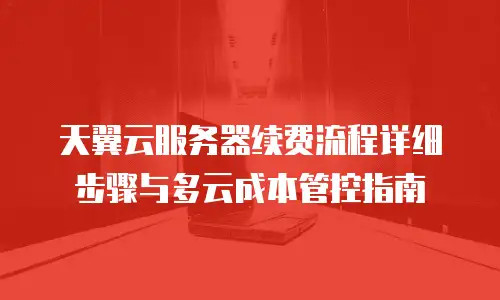 天翼云服务器续费流程详细步骤与多云成本管控指南