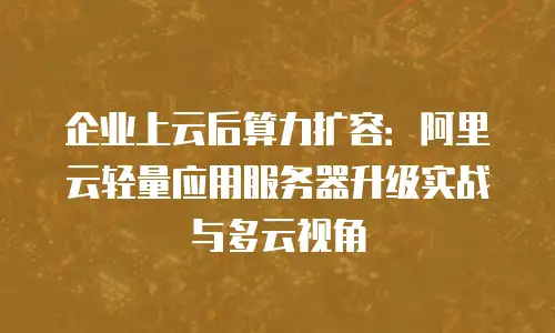 企业上云后算力扩容：阿里云轻量应用服务器升级实战与多云视角