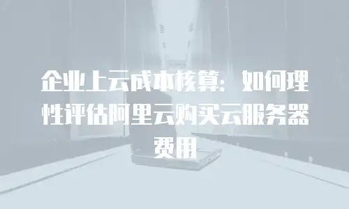 企业上云成本核算：如何理性评估阿里云购买云服务器费用