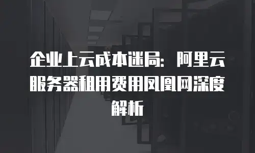 企业上云成本迷局：阿里云服务器租用费用凤凰网深度解析