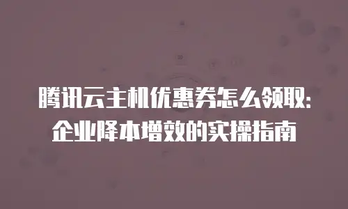 腾讯云主机优惠券怎么领取：企业降本增效的实操指南