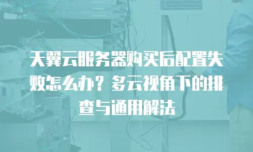 天翼云服务器购买后配置失败怎么办？多云视角下的排查与通用解法