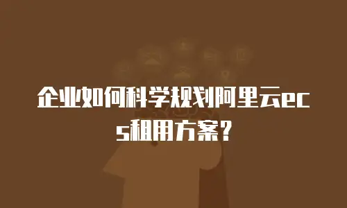 企业如何科学规划阿里云ecs租用方案？