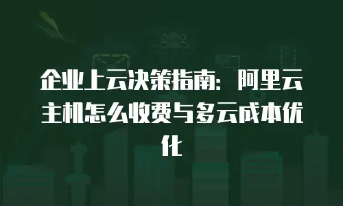 企业上云决策指南：阿里云主机怎么收费与多云成本优化