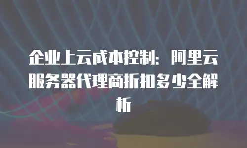 企业上云成本控制：阿里云服务器代理商折扣多少全解析
