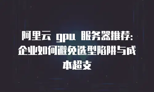 阿里云 gpu 服务器推荐：企业如何避免选型陷阱与成本超支
