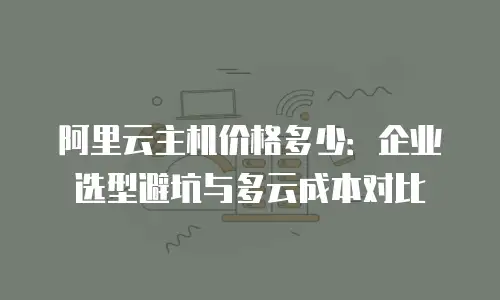 阿里云主机价格多少：企业选型避坑与多云成本对比