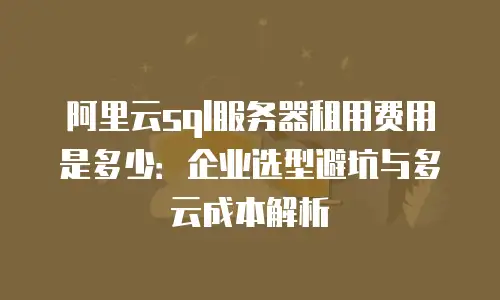 阿里云sql服务器租用费用是多少：企业选型避坑与多云成本解析