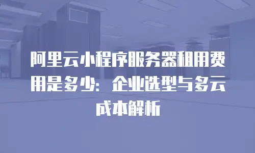 阿里云小程序服务器租用费用是多少：企业选型与多云成本解析