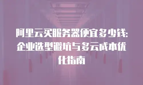 阿里云买服务器便宜多少钱：企业选型避坑与多云成本优化指南