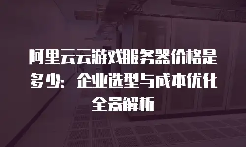 阿里云云游戏服务器价格是多少：企业选型与成本优化全景解析