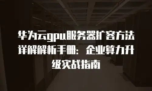华为云gpu服务器扩容方法详解解析手册：企业算力升级实战指南