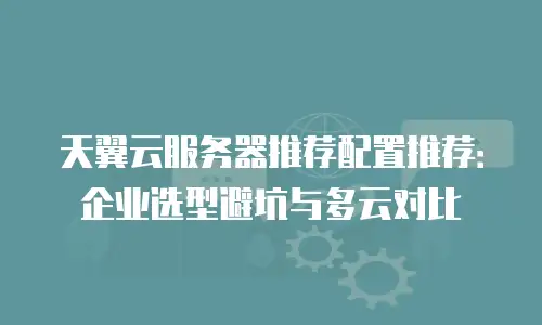 天翼云服务器推荐配置推荐：企业选型避坑与多云对比