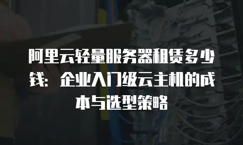 阿里云轻量服务器租赁多少钱：企业入门级云主机的成本与选型策略